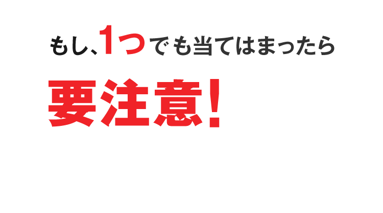 もし、1つでも当てはまったら要注意!
